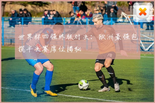 世界杯四强终极对决：欧洲豪强包揽半决赛席位揭秘