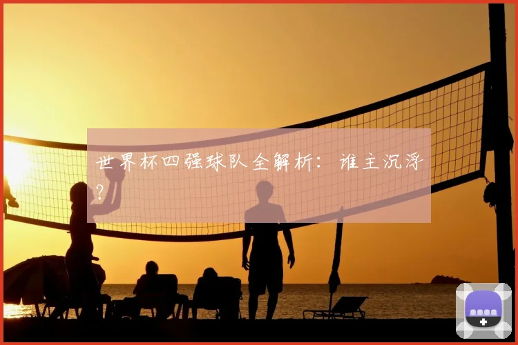 世界杯四强球队全解析：谁主沉浮？