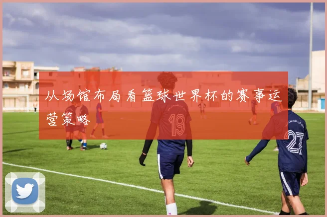 从场馆布局看篮球世界杯的赛事运营策略