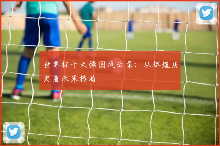 世界杯十大强国风云录：从辉煌历史看未来格局