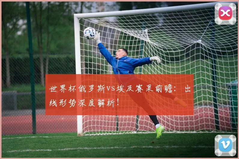 世界杯俄罗斯vs埃及赛果前瞻：出线形势深度解析！