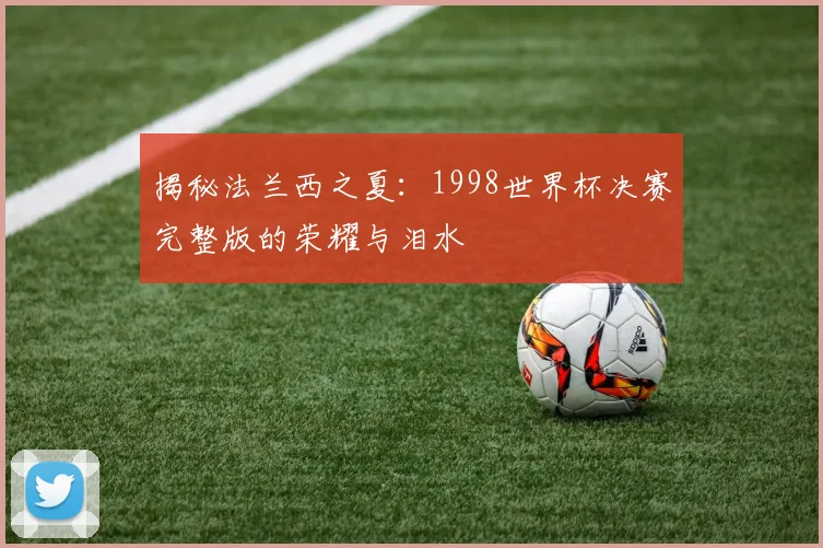 揭秘法兰西之夏:1998世界杯决赛完整版的荣耀与泪水