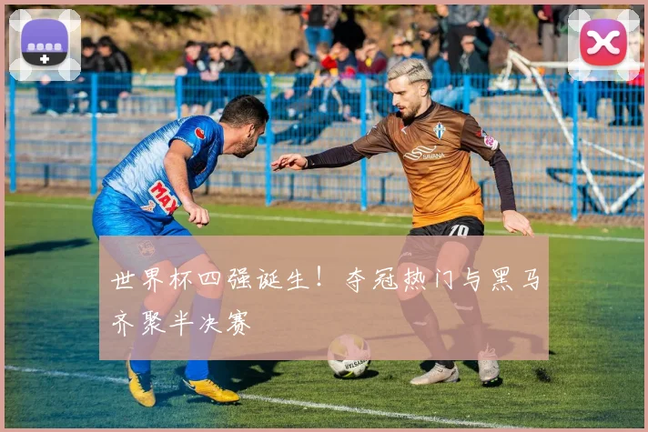 世界杯四强诞生！夺冠热门与黑马齐聚半决赛