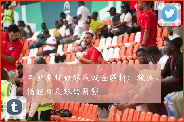 年世界杯假球风波全解析：数据、指控与足球的阴影