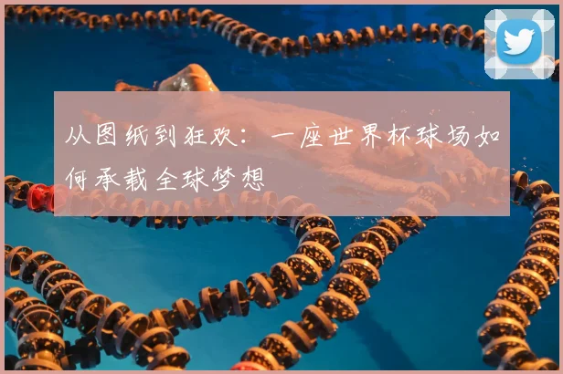从图纸到狂欢：一座世界杯球场如何承载全球梦想
