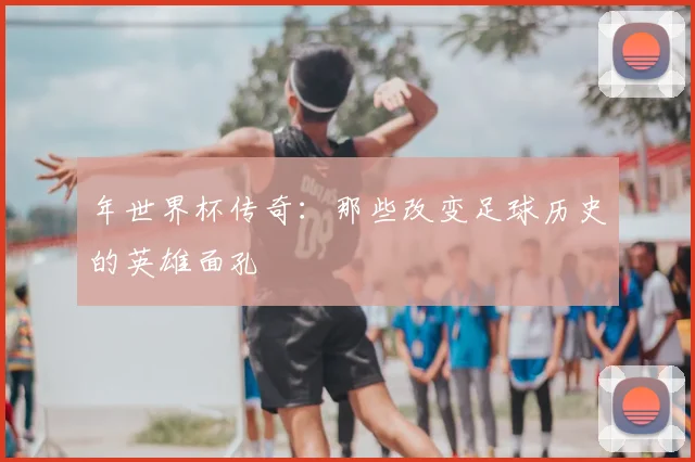 年世界杯传奇：那些改变足球历史的英雄面孔