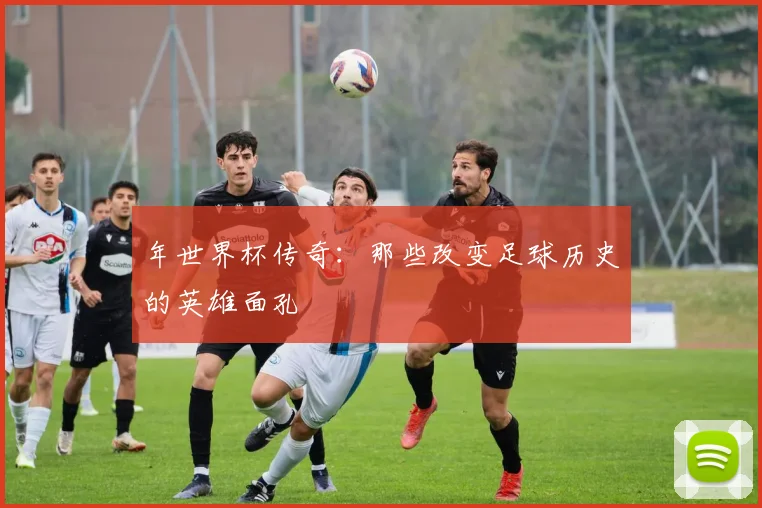 年世界杯传奇：那些改变足球历史的英雄面孔