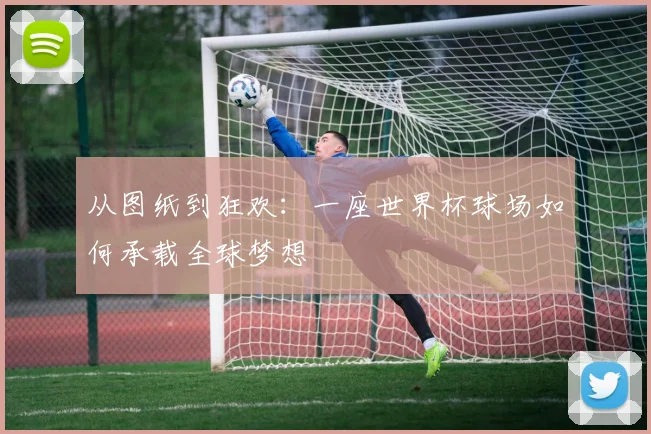 从图纸到狂欢：一座世界杯球场如何承载全球梦想