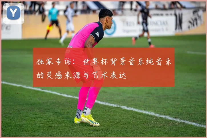 独家专访：世界杯背景音乐纯音乐的灵感来源与艺术表达
