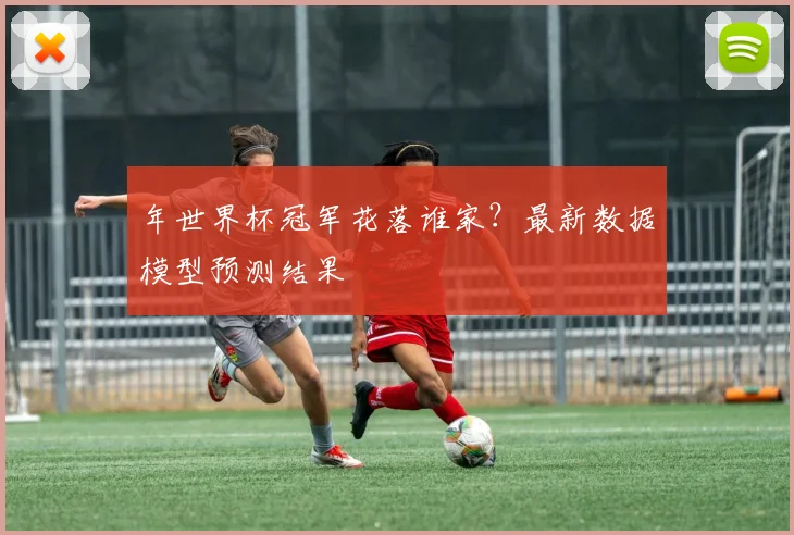 年世界杯冠军花落谁家？最新数据模型预测结果