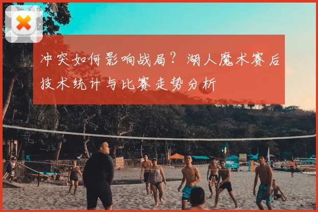 冲突如何影响战局？湖人魔术赛后技术统计与比赛走势分析