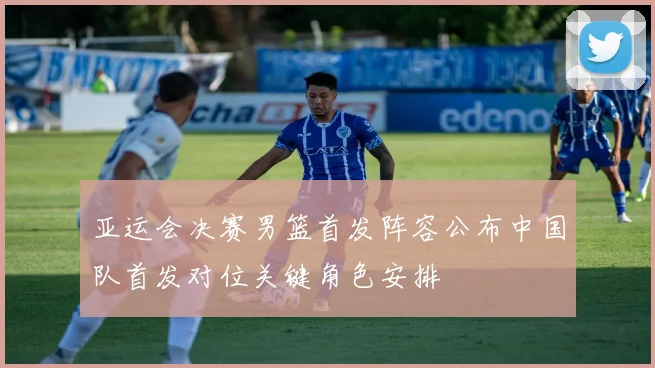 亚运会决赛男篮首发阵容公布中国队首发对位关键角色安排