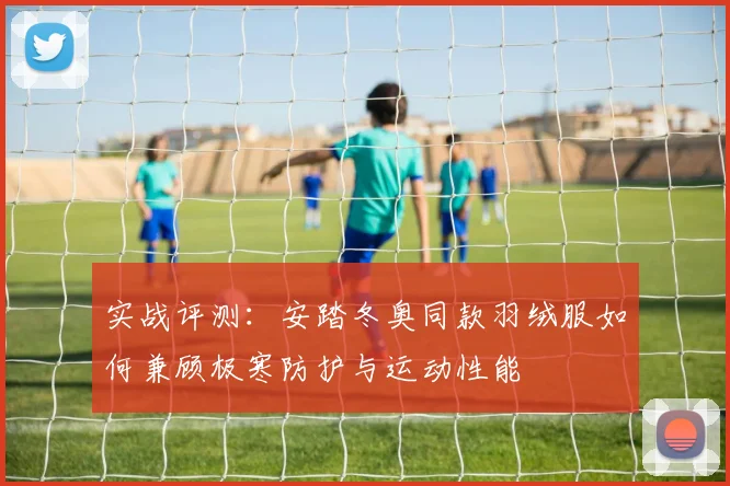 实战评测：安踏冬奥同款羽绒服如何兼顾极寒防护与运动性能